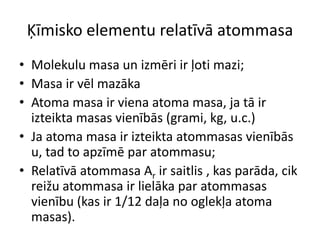 Ķīmisko elementu relatīvā atommasaMolekulu masa un izmēri ir ļoti mazi;Masa ir vēl mazākaAtoma masa ir viena atoma masa, ja tā ir izteikta masas vienībās (grami, kg, u.c.)Ja atoma masa ir izteikta atommasas vienībās u, tad to apzīmē par atommasu;Relatīvā atommasa Ar ir saitlis , kas parāda, cik reižu atommasa ir lielāka par atommasas vienību (kas ir 1/12 daļa no oglekļa atoma masas).