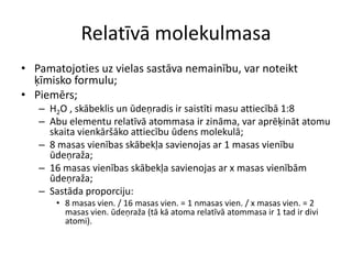 Relatīvā molekulmasaPamatojoties uz vielas sastāva nemainību, var noteikt ķīmisko formulu;Piemērs;H2O , skābeklis un ūdeņradis ir saistīti masu attiecībā 1:8Abu elementu relatīvā atommasa ir zināma, var aprēķināt atomu skaita vienkāršāko attiecību ūdens molekulā;8 masas vienības skābekļa savienojas ar 1 masas vienību ūdeņraža;16 masas vienības skābekļa savienojas ar x masas vienībām ūdeņraža;Sastāda proporciju:8 masas vien. / 16 masas vien. = 1 nmasas vien. / x masas vien. = 2 masas vien. ūdeņraža (tā kā atoma relatīvā atommasa ir 1 tad ir divi atomi).