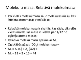 Molekulu masa. Relatīvā molekulmasaPar vielas molekulmasu sauc molekulas masu, kas izteikta atommasas vienībās u;Relatīvā molekulmasa ir skaitlis, kas rāda, cik reižu vielas molekulas masa ir lielāka par 1/12 no oglekļa atoma masas;Relatīvo molekulmasu apzīmē ar Mr;Ogļskābās gāzes (CO2) molekulmasa – Mr = Ar (C) + Ar (O2) =Mr = 12 + 2 x 16 = 44