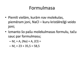 FormulmasaPiemīt vielām, kurām nav molekulas, piemēram joni, NaCl – kuru kristālrežģi veido joni;Izmanto šo pašu molekulmasas formulu, taču sauc par formulmasu;Mr = Ar (Na) + Ar (Cl) =Mr = 23 + 35,5 = 58,5 