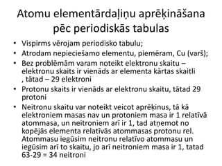 Atomu elementārdaļiņu aprēķināšana pēc periodiskās tabulasVispirms vērojam periodisko tabulu;Atrodam nepieciešamo elementu, piemēram, Cu (varš);Bez problēmām varam noteikt elektronu skaitu – elektronu skaits ir vienāds ar elementa kārtas skaitli , tātad – 29 elektroniProtonu skaits ir vienāds ar elektronu skaitu, tātad 29 protoniNeitronu skaitu var noteikt veicot aprēķinus, tā kā elektroniem masas nav un protoniem masa ir 1 relatīvā atommasa, un neitroniem arī ir 1, tad atņemot no kopējās elementa relatīvās atommasas protonu rel. Atommasu iegūsim neitronu relatīvo atommasu un iegūsim arī to skaitu, jo arī neitroniem masa ir 1, tatad 63-29 = 34 neitroni