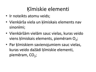 Ķīmiskie elementiIr noteikts atomu veids;Vienkārša viela un ķīmiskais elements nav sinonīmi;Vienkāršām vielām sauc vielas, kuras veido viens ķīmiskais elements, piemēram O2;Par ķīmiskiem savienojumiem sauc vielas, kuras veido dažādi ķīmiskie elementi, piemēram, CO2;