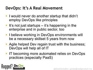 DevOps: It’s A Real Movement
 I would never do another startup that didn’t
  employ DevOps like principles
 It’s not just startups – it’s happening in the
  enterprise and in public sector, too
 I believe working in DevOps environments will
  be a necessary skillset 5 years from now
 Agile helped Dev regain trust with the business;
  DevOps will help all of IT
 IT becoming more automated relies on DevOps
  practices (especially PaaS)

                                @RealGeneKim, genek@realgenekim.me
 