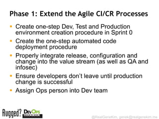 Phase 1: Extend the Agile CI/CR Processes
 Create one-step Dev, Test and Production
  environment creation procedure in Sprint 0
 Create the one-step automated code
  deployment procedure
 Properly integrate release, configuration and
  change into the value stream (as well as QA and
  infosec)
 Ensure developers don’t leave until production
  change is successful
 Assign Ops person into Dev team



                            @RealGeneKim, genek@realgenekim.me
 