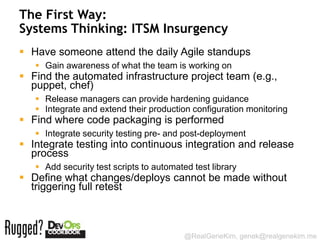 The First Way:
Systems Thinking: ITSM Insurgency
 Have someone attend the daily Agile standups
    Gain awareness of what the team is working on
 Find the automated infrastructure project team (e.g.,
  puppet, chef)
    Release managers can provide hardening guidance
    Integrate and extend their production configuration monitoring
 Find where code packaging is performed
    Integrate security testing pre- and post-deployment
 Integrate testing into continuous integration and release
  process
    Add security test scripts to automated test library
 Define what changes/deploys cannot be made without
  triggering full retest



                                          @RealGeneKim, genek@realgenekim.me
 
