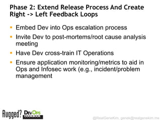 Phase 2: Extend Release Process And Create
Right -> Left Feedback Loops

 Embed Dev into Ops escalation process
 Invite Dev to post-mortems/root cause analysis
  meeting
 Have Dev cross-train IT Operations
 Ensure application monitoring/metrics to aid in
  Ops and Infosec work (e.g., incident/problem
  management




                              @RealGeneKim, genek@realgenekim.me
 