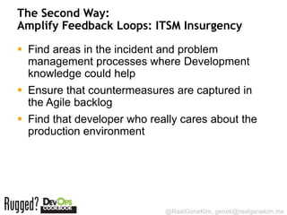 The Second Way:
Amplify Feedback Loops: ITSM Insurgency

 Find areas in the incident and problem
  management processes where Development
  knowledge could help
 Ensure that countermeasures are captured in
  the Agile backlog
 Find that developer who really cares about the
  production environment




                             @RealGeneKim, genek@realgenekim.me
 