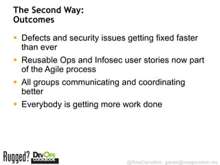 The Second Way:
Outcomes

 Defects and security issues getting fixed faster
  than ever
 Reusable Ops and Infosec user stories now part
  of the Agile process
 All groups communicating and coordinating
  better
 Everybody is getting more work done




                              @RealGeneKim, genek@realgenekim.me
 