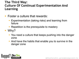 The Third Way:
Culture Of Continual Experimentation And
Learning

 Foster a culture that rewards:
   Experimentation (taking risks) and learning from
    failure
   Repetition is the prerequisite to mastery
 Why?
   You need a culture that keeps pushing into the danger
    zone
   And have the habits that enable you to survive in the
    danger zone




                                 @RealGeneKim, genek@realgenekim.me
 