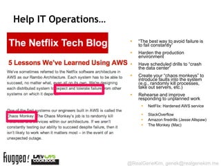 Help IT Operations…

                          “The best way to avoid failure is
                           to fail constantly”
                          Harden the production
                           environment
                          Have scheduled drills to “crash
                           the data center”
                          Create your “chaos monkeys” to
                           introduce faults into the system
                           (e.g., randomly kill processes,
                           take out servers, etc.)
                          Rehearse and improve
                           responding to unplanned work
                               NetFlix: Hardened AWS service

                               StackOverflow
                               Amazon firedrills (Jesse Allspaw)
                               The Monkey (Mac)




                      @RealGeneKim, genek@realgenekim.me
 