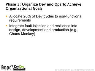 Phase 3: Organize Dev and Ops To Achieve
Organizational Goals

 Allocate 20% of Dev cycles to non-functional
  requirements
 Integrate fault injection and resilience into
  design, development and production (e.g.,
  Chaos Monkey)




                               @RealGeneKim, genek@realgenekim.me
 