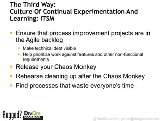 The Third Way:
Culture Of Continual Experimentation And
Learning: ITSM

 Ensure that process improvement projects are in
  the Agile backlog
   Make technical debt visible
   Help prioritize work against features and other non-functional
    requirements
 Release your Chaos Monkey
 Rehearse cleaning up after the Chaos Monkey
 Find processes that waste everyone’s time




                                        @RealGeneKim, genek@realgenekim.me
 