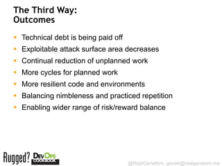 The Third Way:
Outcomes
 Technical debt is being paid off
 Exploitable attack surface area decreases
 Continual reduction of unplanned work
 More cycles for planned work
 More resilient code and environments
 Balancing nimbleness and practiced repetition
 Enabling wider range of risk/reward balance




                                     @RealGeneKim, genek@realgenekim.me
 