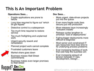 This Is An Important Problem
 Operations Sees…                            Dev Sees…
  Fragile applications are prone to          More urgent, date-driven projects
   failure                                     put into the queue
  Long time required to figure out “which    Even more fragile code (less
   bit got flipped”                            secure) put into production
  Detective control is a salesperson         More releases have increasingly
                                               “turbulent installs”
  Too much time required to restore
   service                                    Release cycles lengthen to
                                               amortize “cost of deployments”
  Too much firefighting and unplanned
   work                                       Failing bigger deployments more
                                               difficult to diagnose
  Urgent security rework and
   remediation                                Most senior and constrained IT
                                               ops resources have less time to
  Planned project work cannot complete        fix underlying process problems
  Frustrated customers leave                 Ever increasing backlog of work
  Market share goes down                      that cold help the business win
  Business misses Wall Street                Ever increasing amount of
   commitments                                 tension between IT Ops,
                                               Development, Design…
  Business makes even larger promises
   to Wall Street


                                              @RealGeneKim, genek@realgenekim.me
 