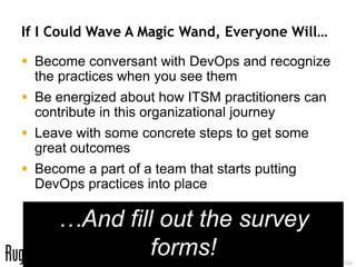 If I Could Wave A Magic Wand, Everyone Will…

 Become conversant with DevOps and recognize
  the practices when you see them
 Be energized about how ITSM practitioners can
  contribute in this organizational journey
 Leave with some concrete steps to get some
  great outcomes
 Become a part of a team that starts putting
  DevOps practices into place

     …And fill out the survey
              forms!     84
                              @RealGeneKim, genek@realgenekim.me
 