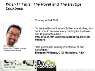 When IT Fails: The Novel and The DevOps
  Cookbook


                               Coming in Fall 2012


                               “In the tradition of the best MBA case studies, this
                                book should be mandatory reading for business
                                and IT graduates alike.”
                                Paul Muller, VP Software Marketing, Hewlett-
                                Packard


Gene Kim, Tripwire founder,
                               “The greatest IT management book of our
Visible Ops co-author           generation.”
                                Branden Williams, CTO Marketing, RSA




                                                  @RealGeneKim, genek@realgenekim.me
 