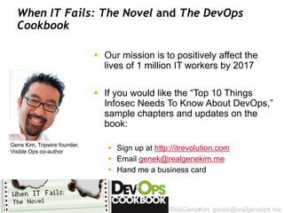 When IT Fails: The Novel and The DevOps
  Cookbook

                               Our mission is to positively affect the
                                lives of 1 million IT workers by 2017

                               If you would like the “Top 10 Things
                                Infosec Needs To Know About DevOps,”
                                sample chapters and updates on the
                                book:

Gene Kim, Tripwire founder,
Visible Ops co-author
                                  Sign up at http://itrevolution.com
                                  Email genek@realgenekim.me
                                  Hand me a business card



                                                 @RealGeneKim, genek@realgenekim.me
 