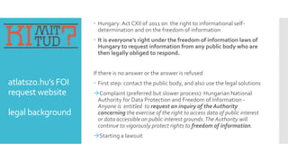 atlatszo.hu’s FOI
request website
legal background
 Hungary: Act CXII of 2011 on the right to informational self-
determination and on the freedom of information
 It is everyone’s right under the freedom of information laws of
Hungary to request information from any public body who are
then legally obliged to respond.
If there is no answer or the answer is refused
 First step: contact the public body, and also use the legal solutions
Complaint (preferred but slower process): Hungarian National
Authority for Data Protection and Freedom of Information -
Anyone is entitled to request an inquiry of the Authority
concerning the exercise of the right to access data of public interest
or data accessible on public interest grounds.The Authority will
continue to vigorously protect rights to freedom of information.
Starting a lawsuit
 