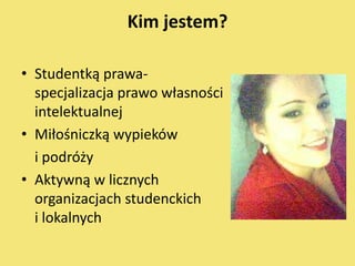 Kim jestem?

• Studentką prawa-
  specjalizacja prawo własności
  intelektualnej
• Miłośniczką wypieków
  i podróży
• Aktywną w licznych
  organizacjach studenckich
  i lokalnych
 