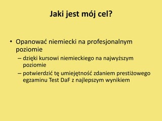 Jaki jest mój cel?


• Opanowad niemiecki na profesjonalnym
  poziomie
  – dzięki kursowi niemieckiego na najwyższym
    poziomie
  – potwierdzid tę umiejętnośd zdaniem prestiżowego
    egzaminu Test DaF z najlepszym wynikiem
 