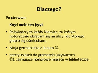 Dlaczego?
Po pierwsze:
  Kręci mnie ten język
• Poświadczy to każdy Niemiec, za którym
  notorycznie obracam się na ulicy i do którego
  głupio się uśmiecham.
• Moja germanistka z liceum .
• Sterty książek do gramatyki (używanych
  ), zajmujące honorowe miejsce w biblioteczce.
 