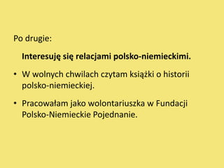 Po drugie:
  Interesuję się relacjami polsko-niemieckimi.
• W wolnych chwilach czytam książki o historii
  polsko-niemieckiej.
• Pracowałam jako wolontariuszka w Fundacji
  Polsko-Niemieckie Pojednanie.
 