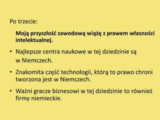 Po trzecie:
  Moją przyszłośd zawodową wiążę z prawem własności
  intelektualnej.
• Najlepsze centra naukowe w tej dziedzinie są
  w Niemczech.
• Znakomita częśd technologii, którą to prawo chroni
  tworzona jest w Niemczech.
• Ważni gracze biznesowi w tej dziedzinie to również
  firmy niemieckie.
 