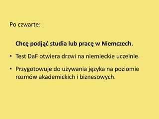 Po czwarte:

  Chcę podjąd studia lub pracę w Niemczech.
• Test DaF otwiera drzwi na niemieckie uczelnie.
• Przygotowuje do używania języka na poziomie
  rozmów akademickich i biznesowych.
 