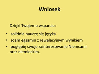 Wniosek

 Dzięki Twojemu wsparciu:
• solidnie nauczę się języka
• zdam egzamin z rewelacyjnym wynikiem
• pogłębię swoje zainteresowanie Niemcami
  oraz niemieckim.
 
