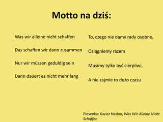 Motto na dziś:

Was wir alleine nicht schaffen      To, czego nie damy rady osobno,

Das schaffen wir dann zusammen      Osiągniemy razem

Nur wir müssen geduldig sein
                                    Musimy tylko byd cierpliwi,

Dann dauert es nicht mehr lang
                                    A nie zajmie to dużo czasu




                                 Piosenka: Xavier Nadoo, Was Wir Alleine Nicht
                                 Schaffen
 