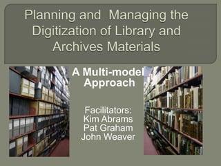 Planning and  Managing the Digitization of Library and Archives Materials A Multi-model  Approach Facilitators: Kim Abrams Pat Graham John Weaver 