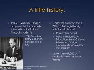 A little history:
 1945: J. William Fulbright
proposes bill to promote
international relations
through students
 1946 Pr...