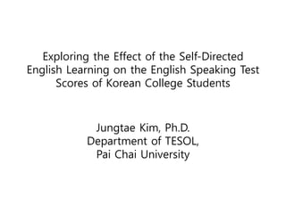 Exploring the Effect of the Self-Directed 
English Learning on the English Speaking Test 
Scores of Korean College Students 
Jungtae Kim, Ph.D. 
Department of TESOL, 
Pai Chai University 
 