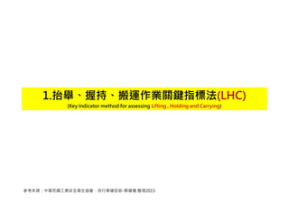 1.抬舉、握持、搬運作業關鍵指標法(LHC)
(Key Indicator method for assessing Lifting , Holding and Carrying)
參考來源：中華民國工業安全衛生協會，自行車健促部-蔡健儀 整理2015
 