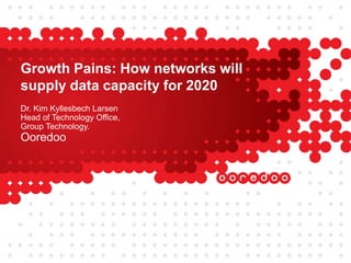 Growth Pains: How networks will
supply data capacity for 2020
Dr. Kim Kyllesbech Larsen
Head of Technology Office,
Group Technology.
Ooredoo
 