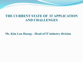 THE CURRENT STATE OF IT APPLICATION
AND CHALLENGES
Ms. Kim Lan Huong – Head of IT industry division
 