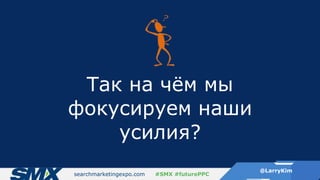searchmarketingexpo.com
@LarryKim
#SMX #futurePPC
Так на чём мы
фокусируем наши
усилия?
 