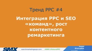 searchmarketingexpo.com
@LarryKim
#SMX #futurePPC
Тренд PPC #4
Интеграция PPC и SEO
«команд», рост
контентного
ремаркетинга
 