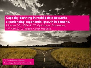 Capacity planning in mobile data networks
  experiencing exponential growth in demand.
  Informa’s 3G, HSPA & LTE Optimization Conference,
  17th April 2012, Prague, Czech Republic.
  .




Dr. Kim Kyllesbech Larsen,
Technology, Deutsche Telekom AG.
 