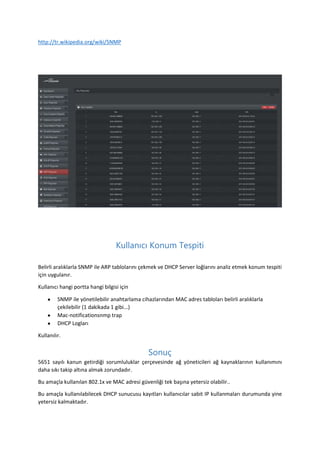 http://tr.wikipedia.org/wiki/SNMP

Kullanıcı Konum Tespiti
Belirli aralıklarla SNMP ile ARP tablolarını çekmek ve DHCP Server loğlarını analiz etmek konum tespiti
için uygulanır.
Kullanıcı hangi portta hangi bilgisi için
SNMP ile yönetilebilir anahtarlama cihazlarından MAC adres tabloları belirli aralıklarla
çekilebilir (1 dakikada 1 gibi...)
Mac-notificationsnmp trap
DHCP Logları
Kullanılır.

Sonuç
5651 sayılı kanun getirdiği sorumluluklar çerçevesinde ağ yöneticileri ağ kaynaklarının kullanımını
daha sıkı takip altına almak zorundadır.
Bu amaçla kullanılan 802.1x ve MAC adresi güvenliği tek başına yetersiz olabilir..
Bu amaçla kullanılabilecek DHCP sunucusu kayıtları kullanıcılar sabit IP kullanmaları durumunda yine
yetersiz kalmaktadır.

 