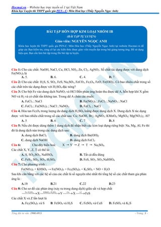 Hocmai.vn – Website học trực tuyến số 1 tại Việt Nam
Khóa học Luyện thi THPT quốc gia PEN - C: Môn Hoá học (Thầy Nguyễn Ngọc Anh)
Tổng đài tư vấn: 1900 6933 - Trang | 1 -
Câu 1: Cho các chất: NaOH, NaCl, Cu, HCl, NH3, Zn, Cl2, AgNO3. Số chất tác dụng được với dung dịch
Fe(NO3)2 là
A. 5. B. 6. C. 4. D. 7.
Câu 2: Cho các chất: H2S, S, SO2, FeS, Na2SO3, FeCO3, Fe3O4, FeO, Fe(OH)2. Có bao nhiêu chất trong số
các chất trên tác dụng được với H2SO4 đặc nóng?
Câu 3: Cho bột Fe vào dung dịch NaNO3 và HCl Đến phản ứng hoàn thu được dd A, hỗn hợp khí X gồm
NO và H2 và có chất rắn không tan. Trong dd A chứa các muối:
A. FeCl3 ; NaCl B. Fe(NO3)3 ; FeCl3 ; NaNO3 ; NaCl
C. FeCl2 ; Fe(NO3)2 ; NaCl ; NaNO3. D. FeCl2, ; NaCl
Câu 4. Hòa tan Fe3O4 trong lượng dư dung dịch H2SO4 loãng được dung dịch X. Dung dịch X tác dụng
được với bao nhiêu chất trong số các chất sau: Cu; NaOH, Br2; AgNO3; KMnO4; MgSO4; Mg(NO3)2; Al?
A. 5 B. 6 C. 7 D..8
Câu 5: Nếu chỉ được dùng thêm 1 dung dịch để nhận biết các kim loại đựng riêng biệt: Na, Mg, Al, Fe thì
đó là dung dịch nào trong các dung dịch sau:
A. dung dịch BaCl2 B. dung dịch Ba(OH)2
C. dung dịch NaOH D. dung dịch FeCl3
Câu 6: Cho dãy biến hoá: X  Y  Z  T  Na2SO4.
Các chất X, Y, Z, T có thể là:
A. S, SO2,SO3, NaHSO4 B. Tất cả đều đúng
C. FeS2, SO2, SO3, H2SO4 D. FeS, SO2, SO3,NaHSO4
Câu 7: Cho phương trình :
Fe(NO3)2 + KHSO4 → Fe(NO3)3 + Fe2(SO4)3 + K2SO4 + NO + H2O
Sau khi cân bằng với các hệ số của các chất là số nguyên nhỏ nhất thì tổng hệ số các chất tham gia phản
ứng là :
A.18 B.21 C.22 D.23
Câu 8: Cho sơ đồ các phản ứng (xảy ra trong dung dịch) giữa sắt và hợp chất
2 4 4 2 4Fe H SO KMnO H SO Fe Z
X Y X FeS   
   
Các chất X và Z lần lượt là
A. Fe2(SO4)3 và S B. FeSO4 và H2S C. FeSO4 và CuS D. FeSO4 và K2S
BÀI TẬP HỖN HỢP KIM LOẠI NHÓM IB
(BÀI TẬP TỰ LUYỆN)
Giáo viên: NGUYỄN NGỌC ANH
Khóa học luyện thi THPT quốc gia PEN-C: Môn Hóa học (Thầy Nguyễn Ngọc Anh) tại website Hocmai.vn để
giúp các Bạn kiểm tra, củng cố lại các kiến thức được giáo viên truyền đạt trong bài giảng tương ứng. Để sử dụng
hiệu quả, Bạn cần làm bài tập trong file bài tập tự luyện.
 
