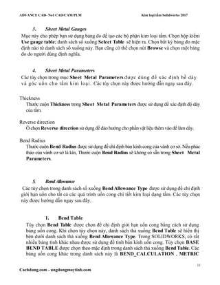 ADVANCE CAD- No1 CAD/CAM/PLM Kim loại tấm Solidworks 2017
11
Cachdung.com - ungdungmaytinh.com
3. Sheet Metal Gauges
Mục này cho phép bạn sử dụng bảng đo để tạo các bộ phận kim loại tấm. Chọn hộp kiểm
Use gauge table; danh sách sổ xuống Select Table sẽ hiện ra. Chọn bất kỳ bảng đo mặc
định nào từ danh sách sổ xuống này. Bạn cũng có thể chọn nút Browse và chọn một bảng
đo do người dùng định nghĩa.
4. Sheet Metal Parameters
Các tùy chọn trong mục Sheet Metal Parameters được dùng để xác định bề dày
và góc uốn cho tấm kim loại. Các tùy chọn này được hướng dẫn ngay sau đây.
Thickness
Thước cuộn Thickness trong Sheet Metal Parameters được sử dụng để xác định độ dày
của tấm.
Reverse direction
Ô chọn Reverse direction sử dụng để đảo hướng cho phần vật liệu thêm vào để làm dày.
Bend Radius
Thước cuộn Bend Radius được sử dụng để chỉ định bán kính cong của vành cơ sở. Nếu phác
thảo của vành cơ sở là kín, Thước cuộn Bend Radius sẽ không có sẵn trong Sheet Metal
Parameters.
5. BendAllowance
Các tùy chọn trong danh sách sổ xuống BendAllowance Type được sử dụng để chỉ định
giới hạn uốn cho tất cả các quá trình uốn cong chi tiết kim loại dạng tấm. Các tùy chọn
này được hướng dẫn ngay sau đây.
1. Bend Table
Tùy chọn Bend Table được chọn để chỉ định giới hạn uốn cong bằng cách sử dụng
bảng uốn cong. Khi chọn tùy chọn này, danh sách thả xuống Bend Table sẽ hiển thị
bên dưới danh sách thả xuống Bend Allowance Type. Trong SOLIDWORKS, có rất
nhiều bảng tính khác nhau được sử dụng để tính bán kính uốn cong. Tùy chọn BASE
BEND TABLE được chọn theo mặc định trong danh sách thả xuống Bend Table. Các
bảng uốn cong khác trong danh sách này là BEND_CALCULATION , METRIC
 
