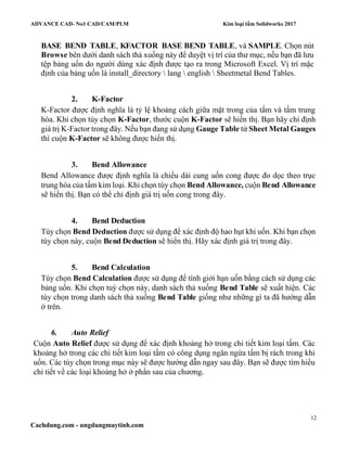 ADVANCE CAD- No1 CAD/CAM/PLM Kim loại tấm Solidworks 2017
12
Cachdung.com - ungdungmaytinh.com
BASE BEND TABLE, KFACTOR BASE BEND TABLE, và SAMPLE. Chọn nút
Browse bên dưới danh sách thả xuống này để duyệt vị trí của thư mục, nếu bạn đã lưu
tệp bảng uốn do người dùng xác định được tạo ra trong Microsoft Excel. Vị trí mặc
định của bảng uốn là install_directory  lang  english  Sheetmetal Bend Tables.
2. K-Factor
K-Factor được định nghĩa là tỷ lệ khoảng cách giữa mặt trong của tấm và tấm trung
hòa. Khi chọn tùy chọn K-Factor, thước cuộn K-Factor sẽ hiển thị. Bạn hãy chỉ định
giá trị K-Factor trong đây. Nếu bạn đang sử dụng Gauge Table từ Sheet Metal Gauges
thì cuộn K-Factor sẽ không được hiển thị.
3. Bend Allowance
Bend Allowance được định nghĩa là chiều dài cung uốn cong được đo dọc theo trục
trung hòa của tấm kim loại. Khi chọn tùy chọn Bend Allowance, cuộn Bend Allowance
sẽ hiển thị. Bạn có thể chỉ định giá trị uốn cong trong đây.
4. Bend Deduction
Tùy chọn Bend Deduction được sử dụng để xác định độ hao hụt khi uốn. Khi bạn chọn
tùy chọn này, cuộn Bend Deduction sẽ hiển thị. Hãy xác định giá trị trong đây.
5. Bend Calculation
Tùy chọn Bend Calculation được sử dụng để tính giới hạn uốn bằng cách sử dụng các
bảng uốn. Khi chọn tuỳ chọn này, danh sách thả xuống Bend Table sẽ xuất hiện. Các
tùy chọn trong danh sách thả xuống Bend Table giống như những gì ta đã hướng dẫn
ở trên.
6. Auto Relief
Cuộn Auto Relief được sử dụng để xác định khoảng hở trong chi tiết kim loại tấm. Các
khoảng hở trong các chi tiết kim loại tấm có công dụng ngăn ngừa tấm bị rách trong khi
uốn. Các tùy chọn trong mục này sẽ được hướng dẫn ngay sau đây. Bạn sẽ được tìm hiểu
chi tiết về các loại khoảng hở ở phần sau của chương.
 