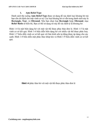 ADVANCE CAD- No1 CAD/CAM/PLM Kim loại tấm Solidworks 2017
13
Cachdung.com - ungdungmaytinh.com
1. Auto Relief Type
Danh sách thả xuống Auto Relief Type được sử dụng để xác định loại khoảng hở mà
bạn cần chỉ định cho mặt vành cơ sở. Các loại khoảng hở có sẵn trong danh sách này là
Rectangle, Tear, và Obround. Nếu bạn chọn loại Rectangle hoặc Obround, mục
Relief Ratio sẽ hiển thị. Bạn có thể sử dụng nó này để xác định tỷ lệ khoảng hở.
Hình 1-4 là một biên dạng hở với một vật thể được phác thảo đơn lẻ. Hình 1-5 là mặt
vành cơ sở kết quả. Hình 1-6 biểu diễn biên dạng hở với nhiều vật thể được phác hoạ.
Hình 1-7 biểu diễn vành cơ sở kết quả với bán kính uốn tự động được áp dụng cho các
cạnh. Hình 1-8 biểu diễn một phác thảo khép kín và Hình 1-9 biểu diễn vành cơ sở kết
quả.
Hình1-4 phác thảo hở với một vật thể được phác thảo đơn lẻ
 