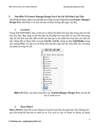 ADVANCE CAD- No1 CAD/CAM/PLM Kim loại tấm Solidworks 2017
16
Cachdung.com - ungdungmaytinh.com
2. Tìm Hiểu Về Feature Manager Design Tree Của Chi Tiết Kim Loại Tấm
Sau khi đã tạo được vành cơ sở, bạn hãylưu ý rằng vài nút sẽ hiện lên trong Feature Manager
Design Tree như Hình 1-10. Các nút này sẽ được hướng dẫn ngay sau đây.
1. Cut list(1)
Trong SOLIDWORKS, bạn có thể tạo ra nhiều bộ phần kim loại tấm trong một chi tiết
kim loại tấm. Bạn cũng có thể kết hợp các bộ phận kim loại tấm với các mối hàn trong
một chi tiết kim loại tấm. Bất cứ khi nào bạn tạo ra các phần kim loại tấm cho một chi
tiết, chúng đều sẽ được hiện ra trong Cut list. Cut list tương tự như Solid Bodies trong
môi trường Part. Có một con số được hiển thị bên cạnh nút này biểu diễn cho số lượng
các phần tử trong chi tiết.
Hình1-10 nhiều nút hiện trong khu vực FeatureManager Design Tree sau khi đã
tạo ra vành cơ sở
2. Sheet-Metal 1
Sheet-Metal 1 chứa tất cả các thông số của kim loại tấm như giới hạn uốn, khoảng hở ,
góc uốn trong khi bạn tạo ra vành cơ sở. Các giá trị này sẽ được tự động sử dụng
 