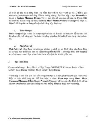 ADVANCE CAD- No1 CAD/CAM/PLM Kim loại tấm Solidworks 2017
17
Cachdung.com - ungdungmaytinh.com
cho tất cả các tính năng kim loại tấm được thêm vào vành cơ sở. Ở bất kì giai
đoạn nào, bạn cũng có thể thay đổi các thông số này. Để làm vậy, chọn Sheet-Metal
t r o n g Feature Manager Design Tree; một thanh công cụ sẽ hiện ra. Chọn Edit
Feature từ thanh công cụ trên; hộp thoại Sheet-Metal Property Manager sẽ hiện ra.
Bạn có thể thay đổi các thông số mặc định bằng hộp thoại này.
3. Base-Flange1
Base-Flange1 hiện ra sau khi ta tạo mặt vành cơ sở. Bạn có thể thay đổi bề dày của tấm
kim loại nhờ tính năng này. Nó thậm chí cũng giúp bạn điều chỉnh biên dạng của vành cơ
sở.
4. Flat-Pattern1
Flat-Pattern 1 cũng được hiện thị sau khi tạo ra vành cơ sở. Tính năng này được dùng
để tạo các mặt triển khai cho chi tiết kim loại tấm bị uốn. Theo mặc định, tính năng này
ở chế độ suppressed. Bạn sẽ tìm hiểu thêm về mặt triển khai ở phần sau.
3. Tạo Vành mép
CommandManager: Sheet Metal > Edge Flange SOLIDWORKS menu: Insert > Sheet
Metal > Edge Flange Toolbar: Sheet Metal > Edge Flange
Vành mép là một tấm kim loại uốn cong được tạo ra ở một góc trên cạnh của vành cơ sở
hiện tại hoặc vành đang có. Để thực hiện, ta chọn Vành mép trong Sheet Metal
CommandManager; Edge-Flange Property Manager sẽ hiện ra, như Hình 1-11, và bạn
sẽđượcyêu cầu chọn các cạnh thẳng của mặt phẳng để tạo ra được một vành mép.
 