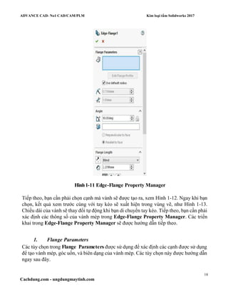 ADVANCE CAD- No1 CAD/CAM/PLM Kim loại tấm Solidworks 2017
18
Cachdung.com - ungdungmaytinh.com
Hình1-11 Edge-Flange Property Manager
Tiếp theo, bạn cần phải chọn cạnh mà vành sẽ được tạo ra, xem Hình 1-12. Ngay khi bạn
chọn, kết quả xem trước cùng với tay kéo sẽ xuất hiện trong vùng vẽ, như Hình 1-13.
Chiều dài của vành sẽ thay đổi tự động khi bạn di chuyển tay kéo. Tiếp theo, bạn cần phải
xác định các thông số của vành mép trong Edge-Flange Property Manager. Các triển
khai trong Edge-Flange Property Manager sẽ được hướng dẫn tiếp theo.
1. Flange Parameters
Các tùy chọn trong Flange Parameters được sử dụng để xác định các cạnh được sử dụng
để tạo vành mép, góc uốn, và biên dạng của vành mép. Các tùy chọn này được hướng dẫn
ngay sau đây.
 