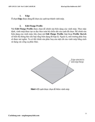 ADVANCE CAD- No1 CAD/CAM/PLM Kim loại tấm Solidworks 2017
19
Cachdung.com - ungdungmaytinh.com
1. Edge
Ô chọn Edge được dùng để chọn các cạnh tạo thành vành mép.
2. Edit Flange Profile
Nút Edit Flange Profile được chọn để chỉnh sửa biên dạng của vành mép. Theo mặc
định, vành mép được tạo ra dọc theo toàn bộ chiều dài của cạnh đã chọn. Để chỉnh sửa
biên dạng của vành mép, hãy chọn nút Edit Flange Profile; hộp thoại Profile Sketch
sẽ hiển thị thông báo cho bạn rằng biên dạng đó hợp lệ. Ngoài ra, môi trường phác hoạ
sẽ được mở ngầm. Ta có thể chỉnh sửa phác hoạ của mặt cắt của vành mép bằng cách
sử dụng các công cụ phác thảo.
Hình1-12 cạnh được chọn để thêm vành mép
 