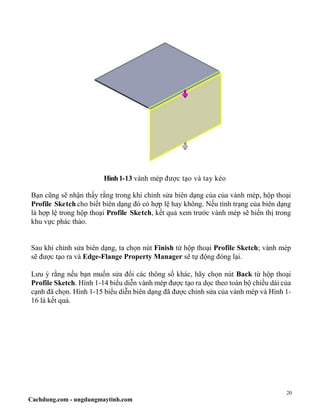 20
Cachdung.com - ungdungmaytinh.com
Hình1-13 vành mép được tạo và tay kéo
Bạn cũng sẽ nhận thấy rằng trong khi chỉnh sửa biên dạng của của vành mép, hộp thoại
Profile Sketch cho biết biên dạng đó có hợp lệ hay không. Nếu tình trạng của biên dạng
là hợp lệ trong hộp thoại Profile Sketch, kết quả xem trước vành mép sẽ hiển thị trong
khu vực phác thảo.
Sau khi chỉnh sửa biên dạng, ta chọn nút Finish từ hộp thoại Profile Sketch; vành mép
sẽ được tạo ra và Edge-Flange Property Manager sẽ tự động đóng lại.
Lưu ý rằng nếu bạn muốn sửa đổi các thông số khác, hãy chọn nút Back từ hộp thoại
Profile Sketch. Hình 1-14 biểu diễn vành mép được tạo ra dọc theo toàn bộ chiều dài của
cạnh đã chọn. Hình 1-15 biểu diễn biên dạng đã được chỉnh sửa của vành mép và Hình 1-
16 là kết quả.
 