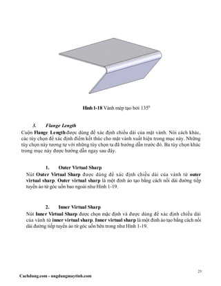 23
Cachdung.com - ungdungmaytinh.com
Hình1-18 Vành mép tạo bởi 1350
3. Flange Length
Cuộn Flange Length được dùng để xác định chiều dài của mặt vành. Nói cách khác,
các tùy chọn để xác định điểm kết thúc cho mặt vành xuất hiện trong mục này. Những
tùy chọn này tương tự với những tùy chọn ta đã hướng dẫn trước đó. Ba tùy chọn khác
trong mục này được hướng dẫn ngay sau đây.
1. Outer Virtual Sharp
Nút Outer Virtual Sharp được dùng để xác định chiều dài của vành từ outer
virtual sharp. Outer virtual sharp là một đỉnh ảo tạo bằng cách nối dài đường tiếp
tuyến ảo từ góc uốn bao ngoài như Hình 1-19.
2. Inner Virtual Sharp
Nút Inner Virtual Sharp được chọn mặc định và được dùng để xác định chiều dài
của vành từ inner virtual sharp. Inner virtual sharp là một đỉnh ảo tạo bằng cách nối
dài đường tiếp tuyến ảo từ góc uốn bên trong như Hình 1-19.
 